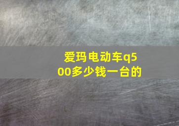 爱玛电动车q500多少钱一台的