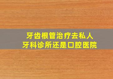 牙齿根管治疗去私人牙科诊所还是口腔医院