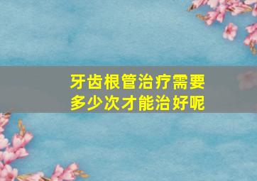 牙齿根管治疗需要多少次才能治好呢