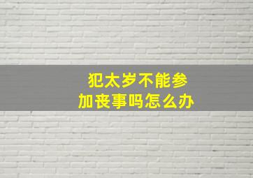 犯太岁不能参加丧事吗怎么办