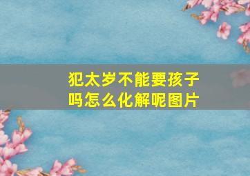 犯太岁不能要孩子吗怎么化解呢图片