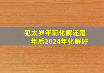 犯太岁年前化解还是年后2024年化解好