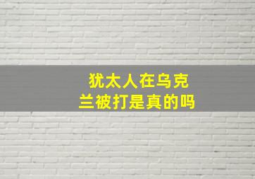 犹太人在乌克兰被打是真的吗