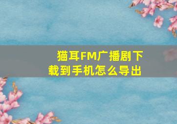 猫耳FM广播剧下载到手机怎么导出