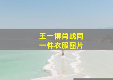 王一博肖战同一件衣服图片