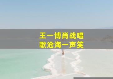 王一博肖战唱歌沧海一声笑