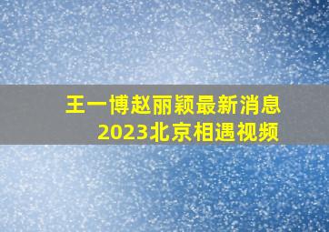 王一博赵丽颖最新消息2023北京相遇视频