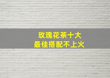 玫瑰花茶十大最佳搭配不上火