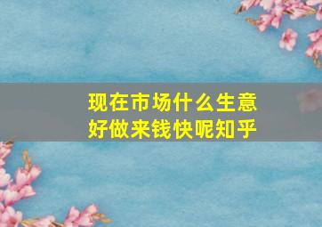 现在市场什么生意好做来钱快呢知乎