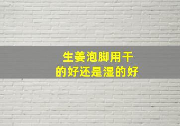 生姜泡脚用干的好还是湿的好