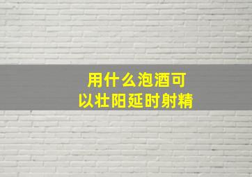 用什么泡酒可以壮阳延时射精