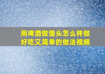 用啤酒做馒头怎么样做好吃又简单的做法视频