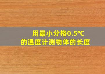 用最小分格0.5℃的温度计测物体的长度