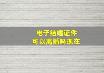 电子结婚证件可以离婚吗现在