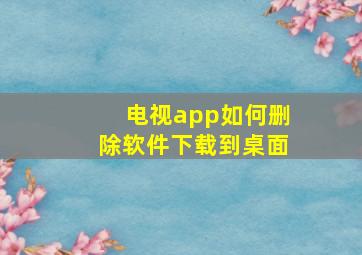 电视app如何删除软件下载到桌面