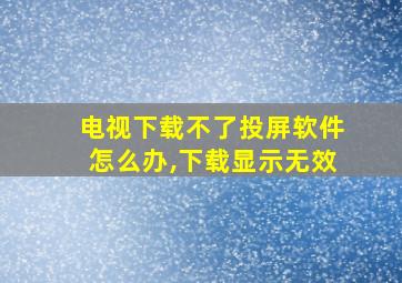 电视下载不了投屏软件怎么办,下载显示无效