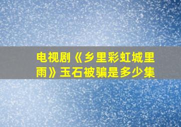 电视剧《乡里彩虹城里雨》玉石被骗是多少集