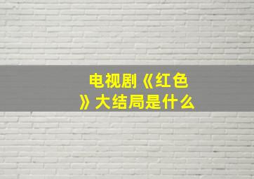 电视剧《红色》大结局是什么