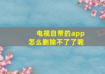 电视自带的app怎么删除不了了呢