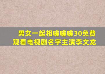 男女一起相嗟嗟嗟30免费观看电视剧名字主演李文龙