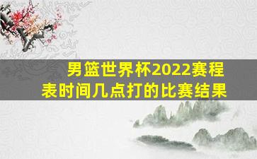 男篮世界杯2022赛程表时间几点打的比赛结果