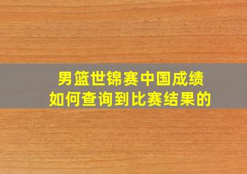 男篮世锦赛中国成绩如何查询到比赛结果的