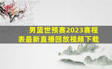 男篮世预赛2023赛程表最新直播回放视频下载