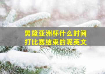 男篮亚洲杯什么时间打比赛结束的呢英文