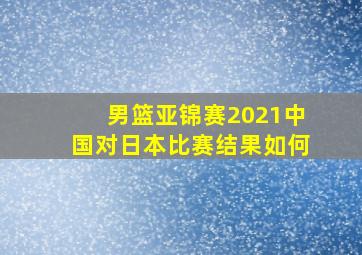 男篮亚锦赛2021中国对日本比赛结果如何