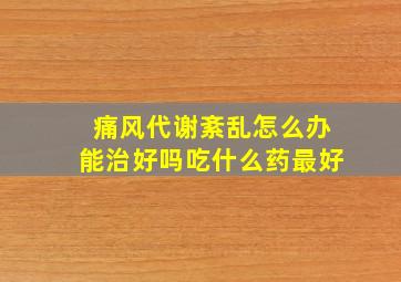 痛风代谢紊乱怎么办能治好吗吃什么药最好