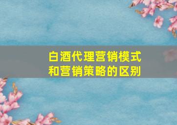 白酒代理营销模式和营销策略的区别