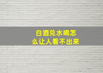 白酒兑水喝怎么让人看不出来