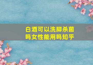 白酒可以洗脚杀菌吗女性能用吗知乎