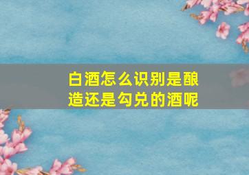 白酒怎么识别是酿造还是勾兑的酒呢