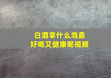 白酒拿什么泡最好喝又健康呢视频