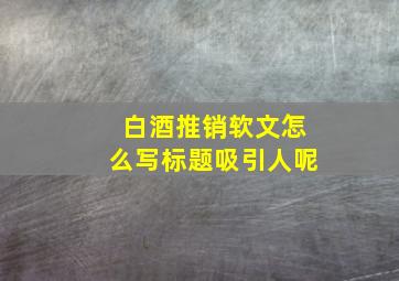 白酒推销软文怎么写标题吸引人呢