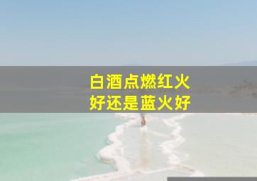 白酒点燃红火好还是蓝火好