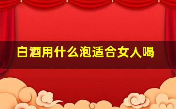 白酒用什么泡适合女人喝