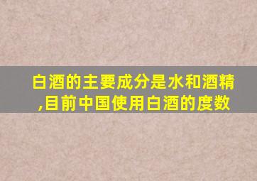 白酒的主要成分是水和酒精,目前中国使用白酒的度数