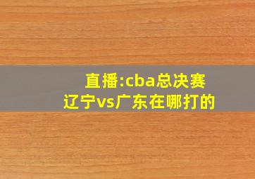 直播:cba总决赛辽宁vs广东在哪打的