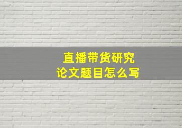 直播带货研究论文题目怎么写