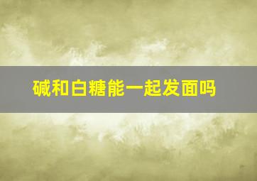 碱和白糖能一起发面吗