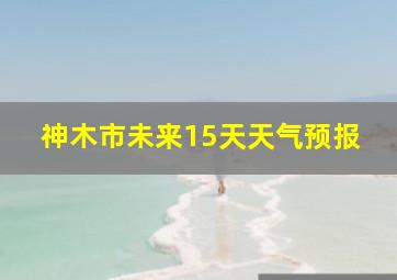 神木市未来15天天气预报