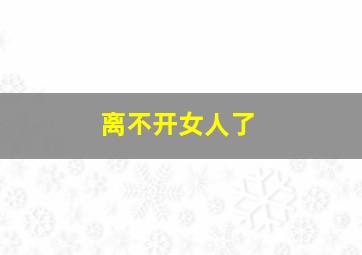 离不开女人了