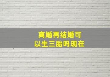 离婚再结婚可以生三胎吗现在