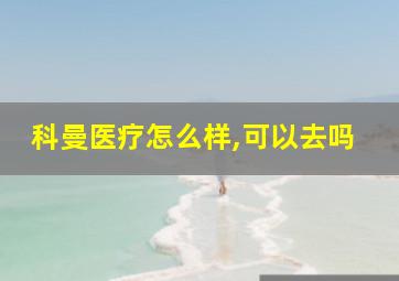 科曼医疗怎么样,可以去吗