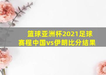 篮球亚洲杯2021足球赛程中国vs伊朗比分结果