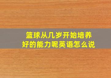 篮球从几岁开始培养好的能力呢英语怎么说