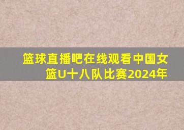 篮球直播吧在线观看中国女篮U十八队比赛2024年