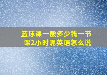 篮球课一般多少钱一节课2小时呢英语怎么说